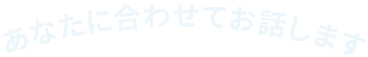 あなたに合わせてお話します